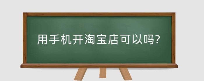 用手机开淘宝店可以吗?手机端怎么操作?