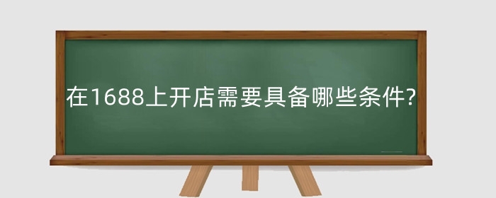 在1688上开店需要具备哪些条件?开店之后如何操作?