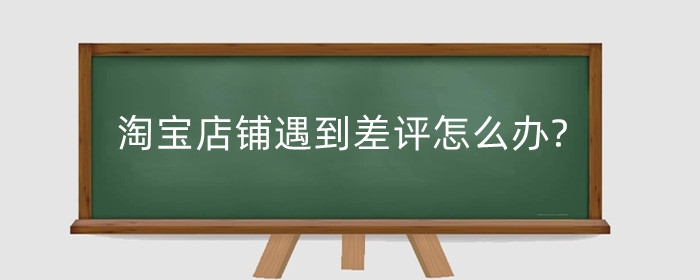 淘宝店铺遇到差评怎么办?店铺差评有什么影响?