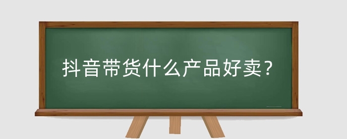 抖音带货什么产品好卖?抖音带货怎么找货源合作?