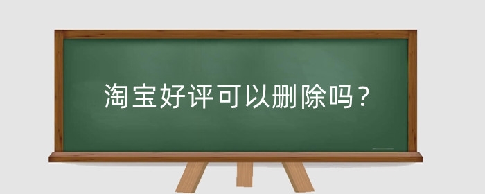 淘宝好评可以删除吗?买家好评有什么用?