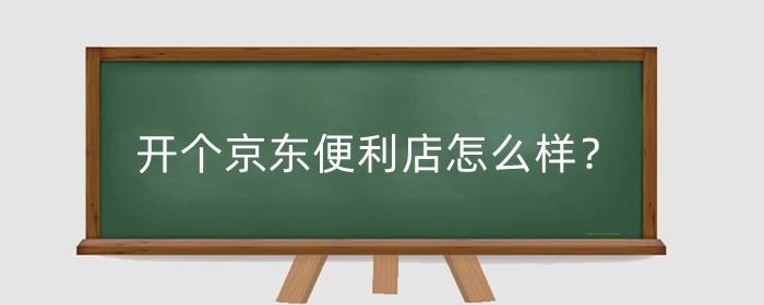 开个京东便利店怎么样?开个京东便利店需要多少钱?