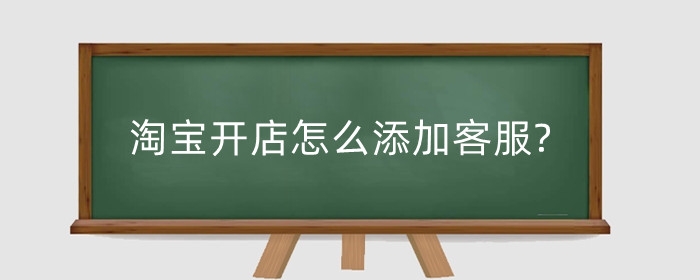 淘宝开店怎么添加客服?开店如何提升客服能力?