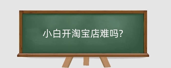 小白开淘宝店难吗?如何运营淘宝店铺?