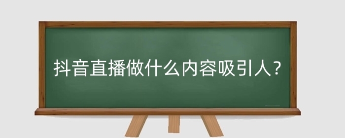 抖音直播做什么内容吸引人?直播内容怎么选择?