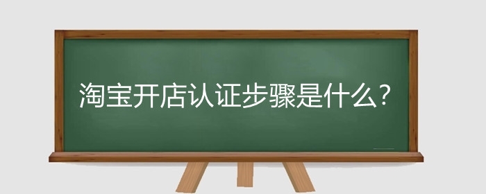 淘宝开店认证步骤是什么?淘宝开店认证时需要注意什么?