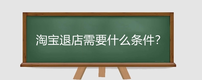 淘宝退店需要什么条件?淘宝店铺关闭有什么影响?
