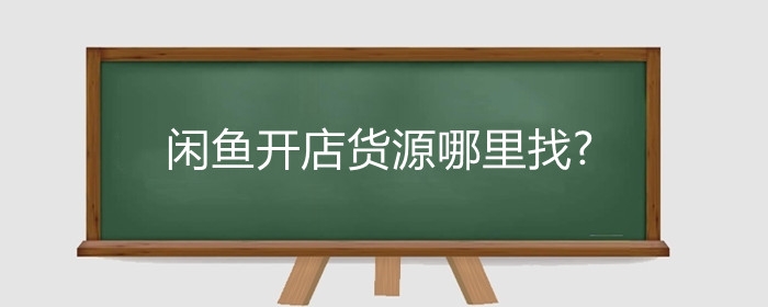 闲鱼开店货源哪里找?闲鱼开店有哪些货源渠道?