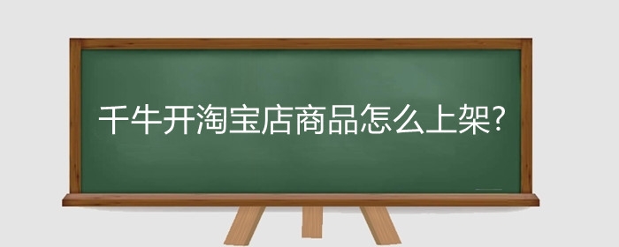 千牛开淘宝店商品怎么上架?淘宝开店必须用千牛吗?