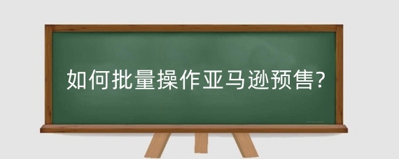如何批量操作亚马逊预售?亚马逊预售状态会不会浪费新品期?