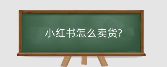 小红书怎么卖货?小红书卖货注意什么?