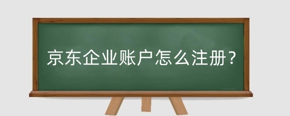 京东企业账户怎么注册？京东可以申请公司账号吗？
