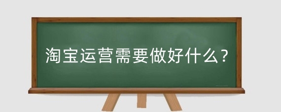 淘宝运营需要做好什么?淘宝运营有什么步骤?