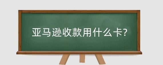 亚马逊收款用什么卡?亚马逊支持什么付款方式?