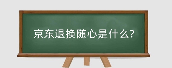 京东退换随心是什么?京东退换随心包含哪些服务?