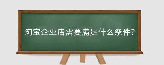 淘宝企业店需要满足什么条件?淘宝升企店有哪些好处?