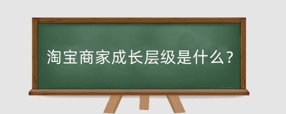 淘宝商家成长层级是什么?淘宝商家成长层级有哪些好处?