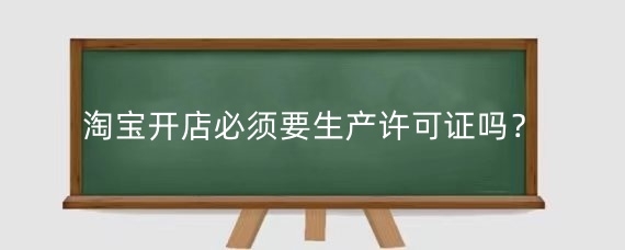 淘宝开店必须要生产许可证吗?淘宝生产许可证怎么办理?