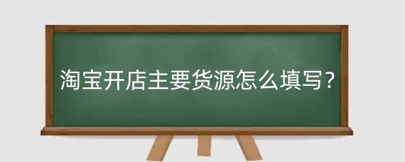 淘宝开店主要货源怎么填写?淘宝主要货源填写注意什么?