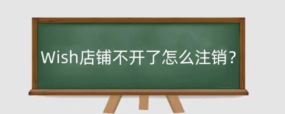 Wish店铺不开了怎么注销?Wish店铺注销前需要注意什么?