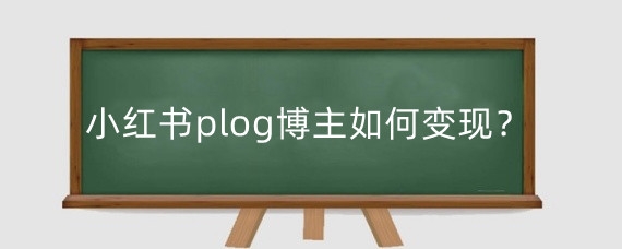 小红书plog博主如何变现?小红书博主的盈利模式有哪些?