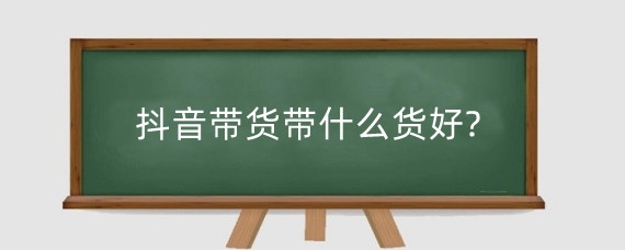 抖音带货带什么货好?怎么样做好抖音带货?