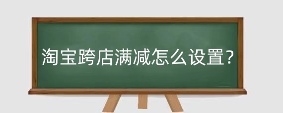 淘宝跨店满减怎么设置?淘宝跨店满减可与哪些优惠使用?