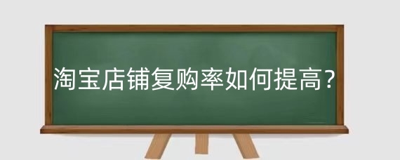 淘宝店铺复购率如何提高?提高淘宝复购率有什么好处?
