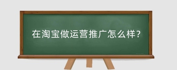在淘宝做运营推广怎么样？淘宝运营主要做什么工作？