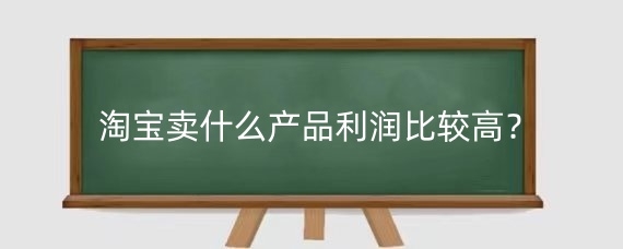 淘宝卖什么产品利润比较高？淘宝利润一般是多少？