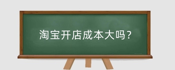 淘宝开店成本大吗?淘宝开店初期大概需要投资多少钱?