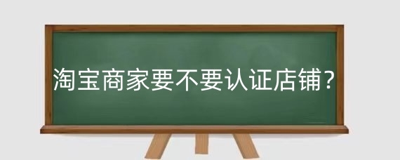 淘宝商家要不要认证店铺?淘宝认证显示不出来怎么办?