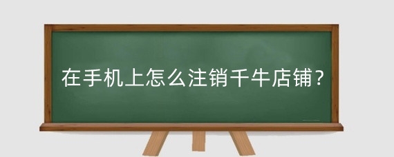 在手机上怎么注销千牛店铺?千牛可以注销淘宝店铺吗?