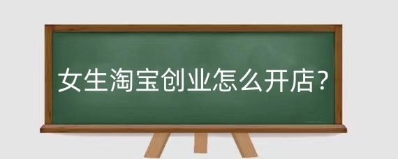 女生淘宝创业怎么开店?女生淘宝开店卖什么好?