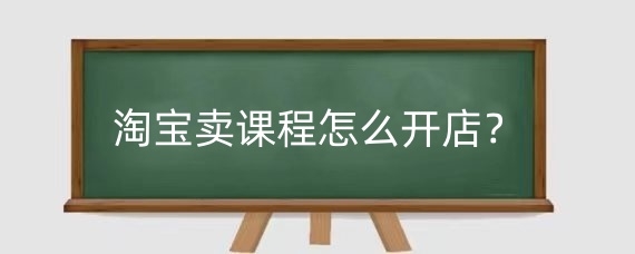 淘宝卖课程怎么开店?淘宝卖课程资料有什么技巧?