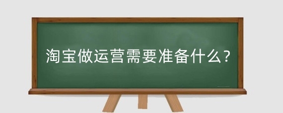 淘宝做运营需要准备什么?淘宝代运营需要花什么钱?