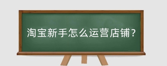 淘宝新手怎么运营店铺？淘宝新手开店后要做什么？