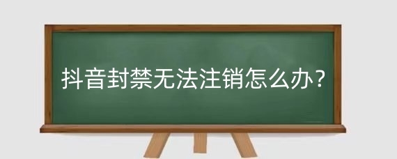 抖音封禁无法注销怎么办？抖音永久封禁怎么强制注销？