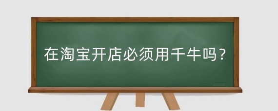 在淘宝开店必须用千牛吗?新手在千牛上开店需要多少钱?