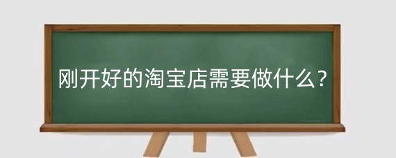 刚开好的淘宝店需要做什么?新手开淘宝店怎么起步?