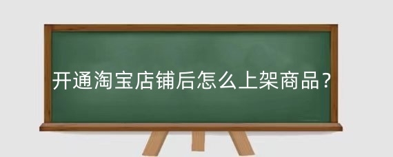开通淘宝店铺后怎么上架商品?淘宝上货最快的方法有哪些?