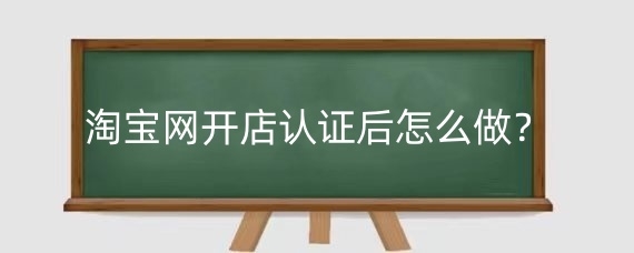 淘宝网开店认证后怎么做？淘宝店注册流程有哪些？