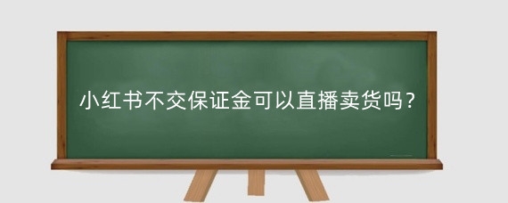 小红书不交保证金可以直播卖货吗?小红书开店要交多少保证金?