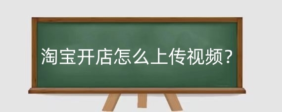 淘宝开店怎么上传视频？淘宝视频的内容创作有什么技巧？