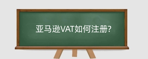 亚马逊VAT如何注册?亚马逊VAT申报要怎么操作?