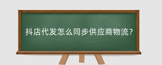 抖店代发怎么同步供应商物流?抖店怎么一件代发?