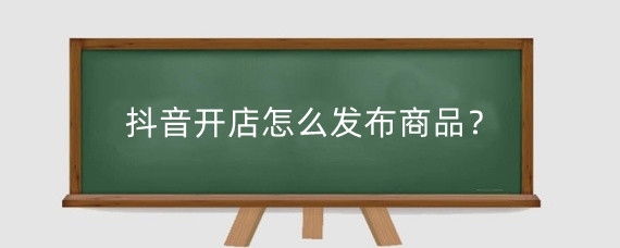 抖音开店怎么发布商品?抖音小店上架商品需要注意什么?