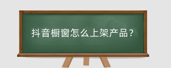 抖音橱窗怎么上架产品?抖音怎么开通橱窗卖货?