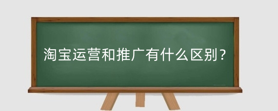 淘宝运营和推广有什么区别?怎么做好淘宝推广工作?
