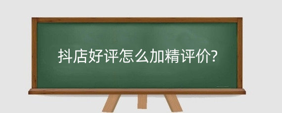 抖店好评怎么加精评价?抖音差评如何处理?